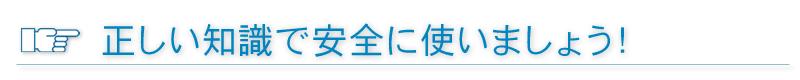 正しい知識で安全に使いましょう